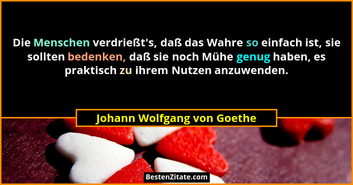 Die Menschen verdrießt's, daß das Wahre so einfach ist, sie sollten bedenken, daß sie noch Mühe genug haben, es prakt... - Johann Wolfgang von Goethe