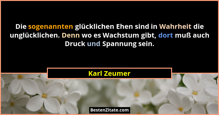Die sogenannten glücklichen Ehen sind in Wahrheit die unglücklichen. Denn wo es Wachstum gibt, dort muß auch Druck und Spannung sein.... - Karl Zeumer