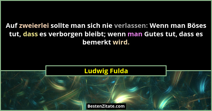 Auf zweierlei sollte man sich nie verlassen: Wenn man Böses tut, dass es verborgen bleibt; wenn man Gutes tut, dass es bemerkt wird.... - Ludwig Fulda