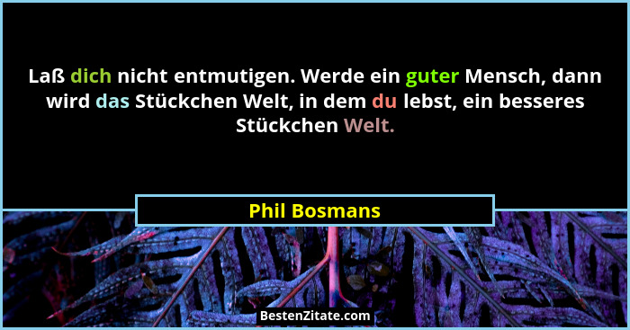 Laß dich nicht entmutigen. Werde ein guter Mensch, dann wird das Stückchen Welt, in dem du lebst, ein besseres Stückchen Welt.... - Phil Bosmans