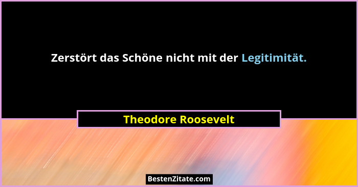Zerstört das Schöne nicht mit der Legitimität.... - Theodore Roosevelt