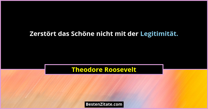 Zerstört das Schöne nicht mit der Legitimität.... - Theodore Roosevelt