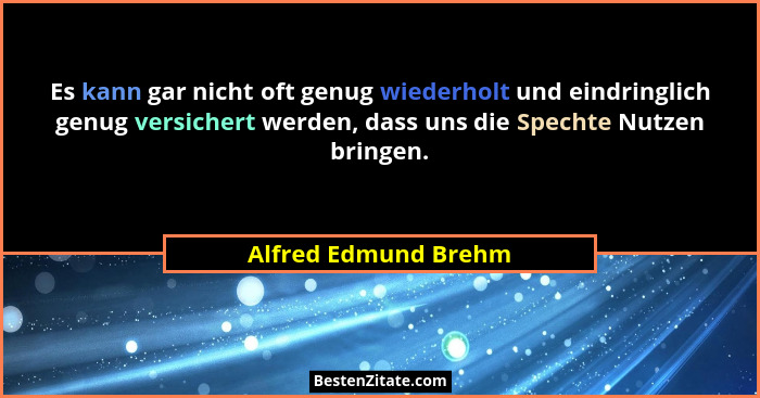 Es kann gar nicht oft genug wiederholt und eindringlich genug versichert werden, dass uns die Spechte Nutzen bringen.... - Alfred Edmund Brehm