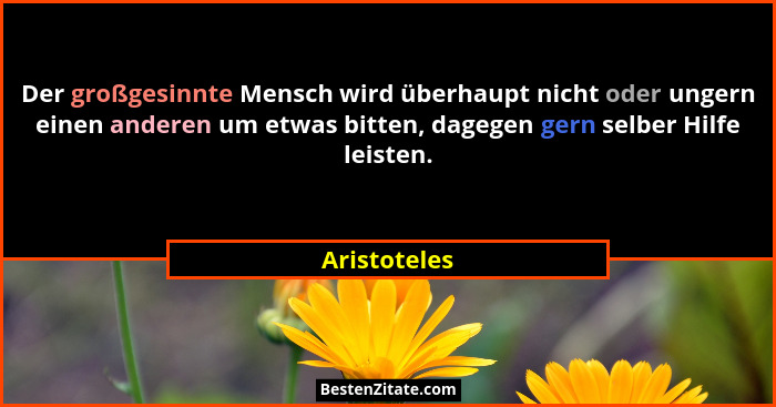 Der großgesinnte Mensch wird überhaupt nicht oder ungern einen anderen um etwas bitten, dagegen gern selber Hilfe leisten.... - Aristoteles