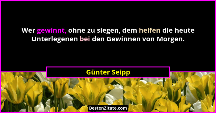 Wer gewinnt, ohne zu siegen, dem helfen die heute Unterlegenen bei den Gewinnen von Morgen.... - Günter Seipp