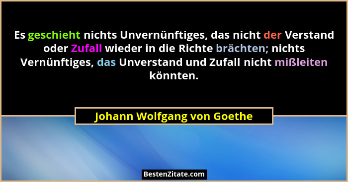 Es geschieht nichts Unvernünftiges, das nicht der Verstand oder Zufall wieder in die Richte brächten; nichts Vernünftiges... - Johann Wolfgang von Goethe