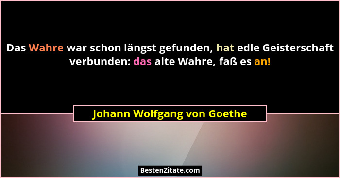 Das Wahre war schon längst gefunden, hat edle Geisterschaft verbunden: das alte Wahre, faß es an!... - Johann Wolfgang von Goethe