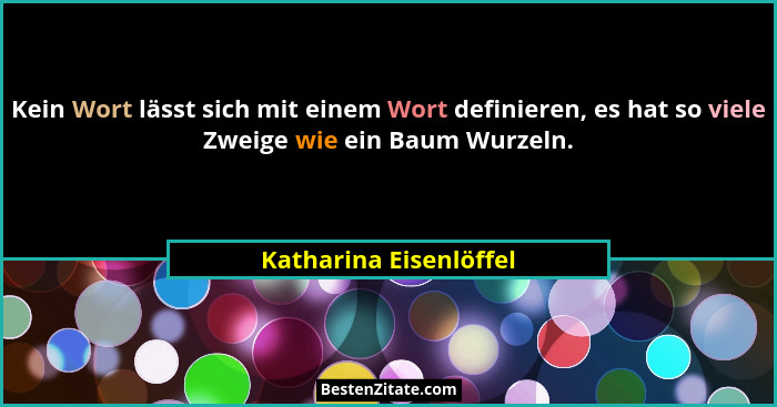 Kein Wort lässt sich mit einem Wort definieren, es hat so viele Zweige wie ein Baum Wurzeln.... - Katharina Eisenlöffel