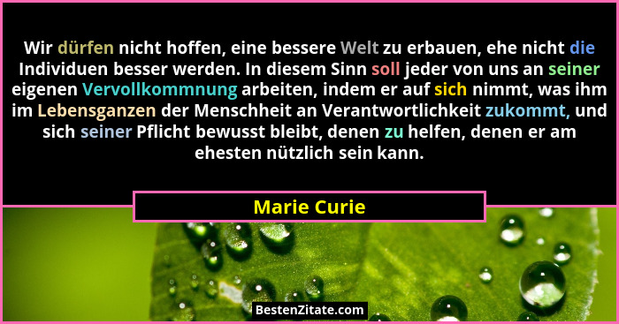 Wir dürfen nicht hoffen, eine bessere Welt zu erbauen, ehe nicht die Individuen besser werden. In diesem Sinn soll jeder von uns an sein... - Marie Curie