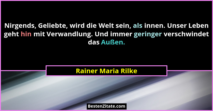 Nirgends, Geliebte, wird die Welt sein, als innen. Unser Leben geht hin mit Verwandlung. Und immer geringer verschwindet das Auße... - Rainer Maria Rilke