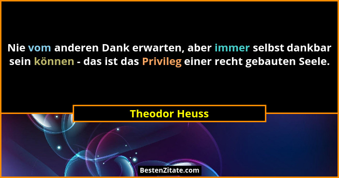 Nie vom anderen Dank erwarten, aber immer selbst dankbar sein können - das ist das Privileg einer recht gebauten Seele.... - Theodor Heuss