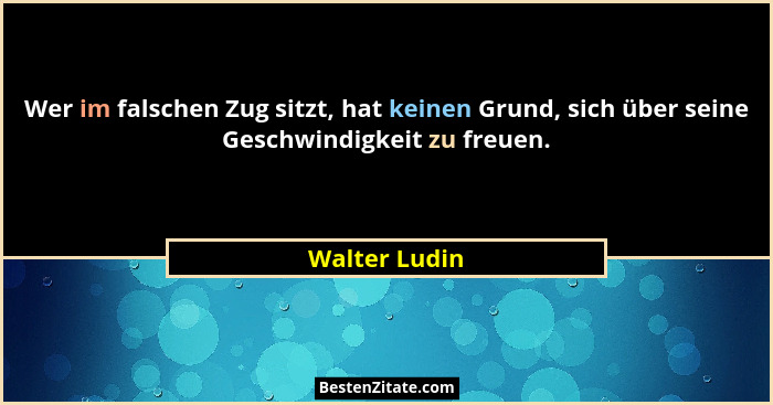 Wer im falschen Zug sitzt, hat keinen Grund, sich über seine Geschwindigkeit zu freuen.... - Walter Ludin