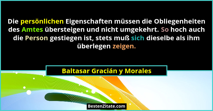Die persönlichen Eigenschaften müssen die Obliegenheiten des Amtes übersteigen und nicht umgekehrt. So hoch auch die Pers... - Baltasar Gracián y Morales