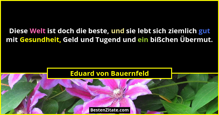 Diese Welt ist doch die beste, und sie lebt sich ziemlich gut mit Gesundheit, Geld und Tugend und ein bißchen Übermut.... - Eduard von Bauernfeld