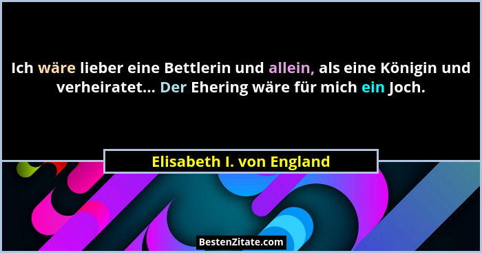Ich wäre lieber eine Bettlerin und allein, als eine Königin und verheiratet... Der Ehering wäre für mich ein Joch.... - Elisabeth I. von England