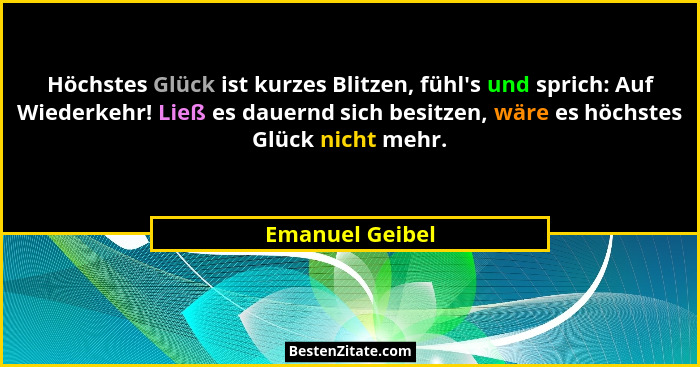 Höchstes Glück ist kurzes Blitzen, fühl's und sprich: Auf Wiederkehr! Ließ es dauernd sich besitzen, wäre es höchstes Glück nicht... - Emanuel Geibel