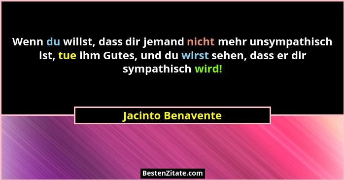 Wenn du willst, dass dir jemand nicht mehr unsympathisch ist, tue ihm Gutes, und du wirst sehen, dass er dir sympathisch wird!... - Jacinto Benavente