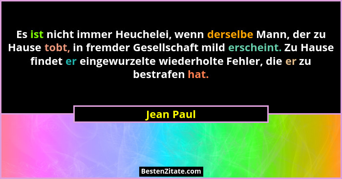 Es ist nicht immer Heuchelei, wenn derselbe Mann, der zu Hause tobt, in fremder Gesellschaft mild erscheint. Zu Hause findet er eingewurze... - Jean Paul