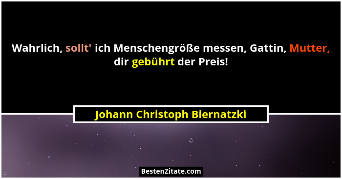 Wahrlich, sollt' ich Menschengröße messen, Gattin, Mutter, dir gebührt der Preis!... - Johann Christoph Biernatzki