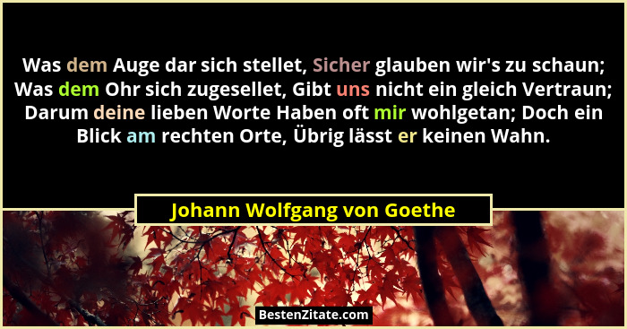 Was dem Auge dar sich stellet, Sicher glauben wir's zu schaun; Was dem Ohr sich zugesellet, Gibt uns nicht ein gleich... - Johann Wolfgang von Goethe