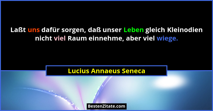 Laßt uns dafür sorgen, daß unser Leben gleich Kleinodien nicht viel Raum einnehme, aber viel wiege.... - Lucius Annaeus Seneca