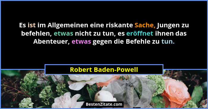 Es ist im Allgemeinen eine riskante Sache, Jungen zu befehlen, etwas nicht zu tun, es eröffnet ihnen das Abenteuer, etwas gegen... - Robert Baden-Powell