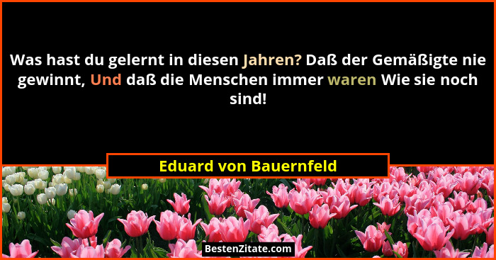 Was hast du gelernt in diesen Jahren? Daß der Gemäßigte nie gewinnt, Und daß die Menschen immer waren Wie sie noch sind!... - Eduard von Bauernfeld