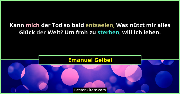 Kann mich der Tod so bald entseelen, Was nützt mir alles Glück der Welt? Um froh zu sterben, will ich leben.... - Emanuel Geibel