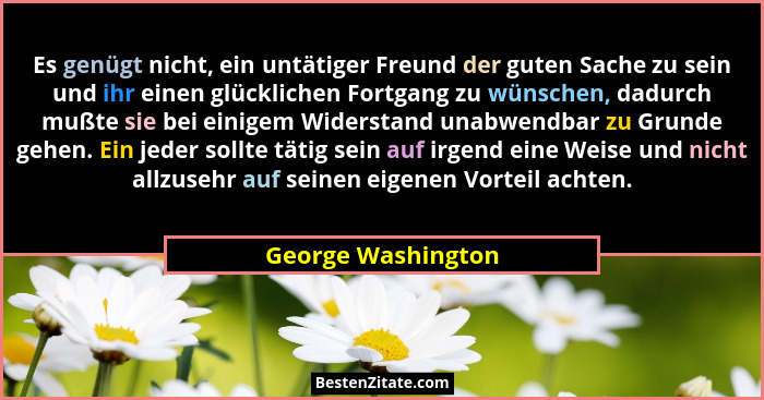 Es genügt nicht, ein untätiger Freund der guten Sache zu sein und ihr einen glücklichen Fortgang zu wünschen, dadurch mußte sie be... - George Washington