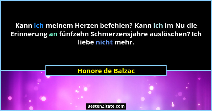 Kann ich meinem Herzen befehlen? Kann ich im Nu die Erinnerung an fünfzehn Schmerzensjahre auslöschen? Ich liebe nicht mehr.... - Honore de Balzac