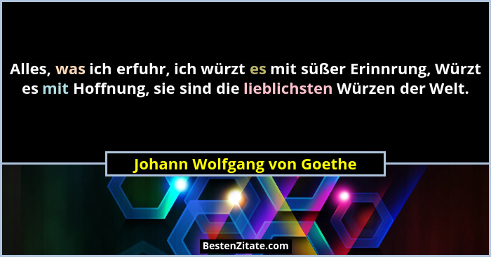 Alles, was ich erfuhr, ich würzt es mit süßer Erinnrung, Würzt es mit Hoffnung, sie sind die lieblichsten Würzen der Welt... - Johann Wolfgang von Goethe