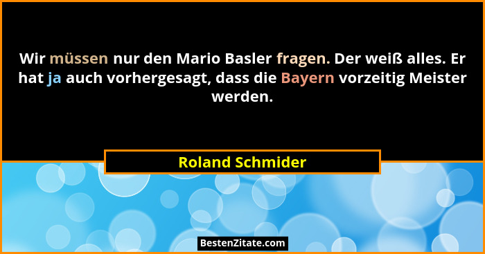 Wir müssen nur den Mario Basler fragen. Der weiß alles. Er hat ja auch vorhergesagt, dass die Bayern vorzeitig Meister werden.... - Roland Schmider