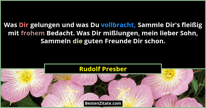Was Dir gelungen und was Du vollbracht, Sammle Dir's fleißig mit frohem Bedacht. Was Dir mißlungen, mein lieber Sohn, Sammeln die... - Rudolf Presber