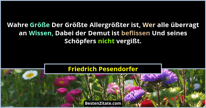 Wahre Größe Der Größte Allergrößter ist, Wer alle überragt an Wissen, Dabei der Demut ist beflissen Und seines Schöpfers nicht... - Friedrich Pesendorfer