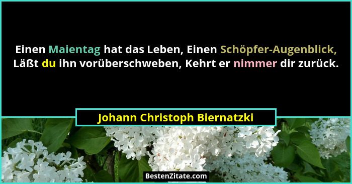 Einen Maientag hat das Leben, Einen Schöpfer-Augenblick, Läßt du ihn vorüberschweben, Kehrt er nimmer dir zurück.... - Johann Christoph Biernatzki