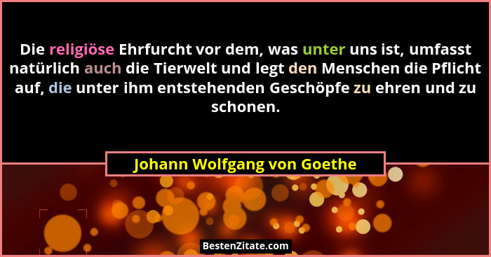 Die religiöse Ehrfurcht vor dem, was unter uns ist, umfasst natürlich auch die Tierwelt und legt den Menschen die Pflicht... - Johann Wolfgang von Goethe