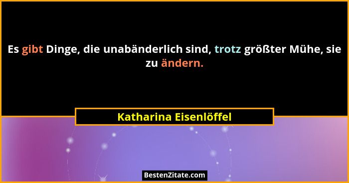 Es gibt Dinge, die unabänderlich sind, trotz größter Mühe, sie zu ändern.... - Katharina Eisenlöffel