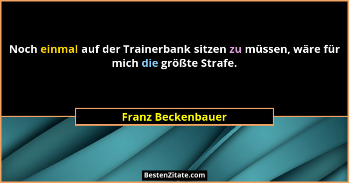 Noch einmal auf der Trainerbank sitzen zu müssen, wäre für mich die größte Strafe.... - Franz Beckenbauer