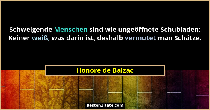 Schweigende Menschen sind wie ungeöffnete Schubladen: Keiner weiß, was darin ist, deshalb vermutet man Schätze.... - Honore de Balzac