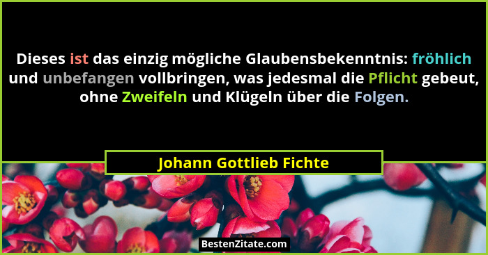 Dieses ist das einzig mögliche Glaubensbekenntnis: fröhlich und unbefangen vollbringen, was jedesmal die Pflicht gebeut, ohne... - Johann Gottlieb Fichte