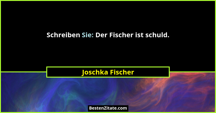 Schreiben Sie: Der Fischer ist schuld.... - Joschka Fischer