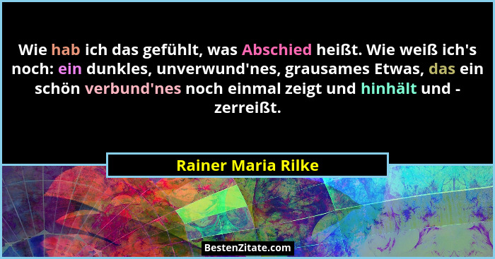 Wie hab ich das gefühlt, was Abschied heißt. Wie weiß ich's noch: ein dunkles, unverwund'nes, grausames Etwas, das ein sc... - Rainer Maria Rilke