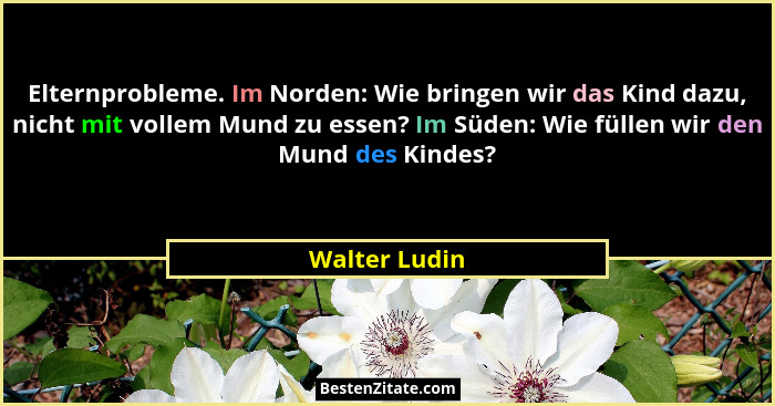 Elternprobleme. Im Norden: Wie bringen wir das Kind dazu, nicht mit vollem Mund zu essen? Im Süden: Wie füllen wir den Mund des Kindes?... - Walter Ludin