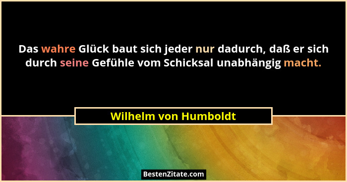 Das wahre Glück baut sich jeder nur dadurch, daß er sich durch seine Gefühle vom Schicksal unabhängig macht.... - Wilhelm von Humboldt