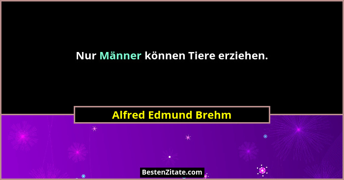 Nur Männer können Tiere erziehen.... - Alfred Edmund Brehm