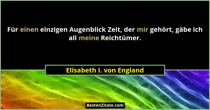 Für einen einzigen Augenblick Zeit, der mir gehört, gäbe ich all meine Reichtümer.... - Elisabeth I. von England