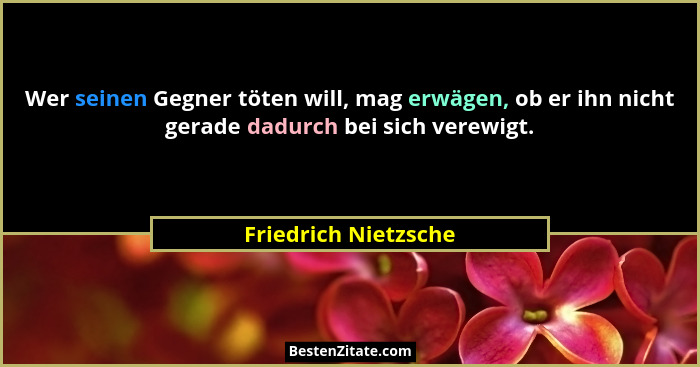 Wer seinen Gegner töten will, mag erwägen, ob er ihn nicht gerade dadurch bei sich verewigt.... - Friedrich Nietzsche