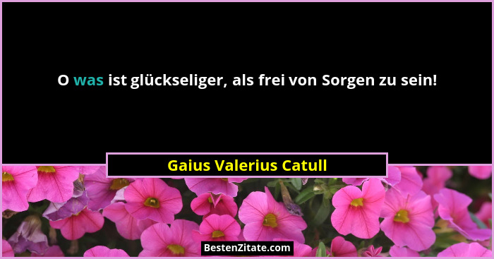 O was ist glückseliger, als frei von Sorgen zu sein!... - Gaius Valerius Catull