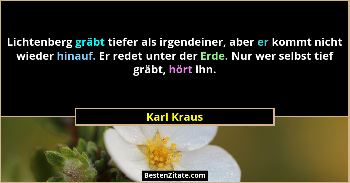 Lichtenberg gräbt tiefer als irgendeiner, aber er kommt nicht wieder hinauf. Er redet unter der Erde. Nur wer selbst tief gräbt, hört ihn... - Karl Kraus