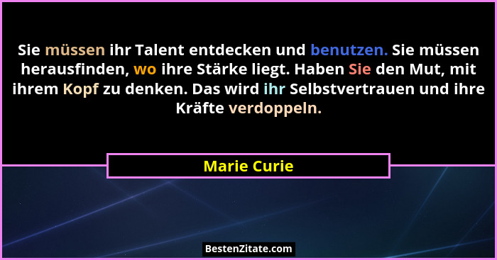 Sie müssen ihr Talent entdecken und benutzen. Sie müssen herausfinden, wo ihre Stärke liegt. Haben Sie den Mut, mit ihrem Kopf zu denken... - Marie Curie